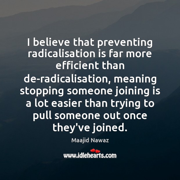 I believe that preventing radicalisation is far more efficient than de-radicalisation, meaning stopping someone joining is a lot easier than trying to pull someone out once they’ve joined. —Maajid Nawaz
